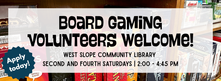 A photo of a shelf of board games with the text: "Board gaming volunteers welcome! West Slope Community Library. Second and fourth Saturdays 2:00 to 4:45pm. Apply today!"