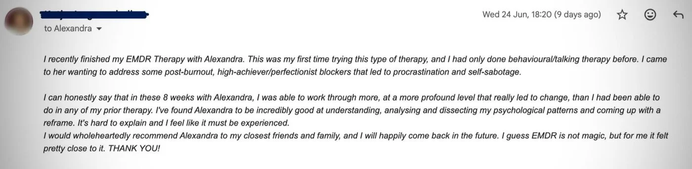 Client email: In these 8 weeks with Alexandra, I was able to work through more, at a more profound level that really led to change, than I had been able to do in any of my prior therapy. I guess EMDR is not magic, but for me it felt pretty close to it.