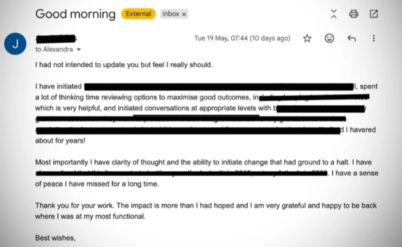 Client email: Most importantly I have clarity of thought and the ability to initiate change that had ground to a halt. I have a sense of peace I have missed for a long time. The impact is more than I had hoped.