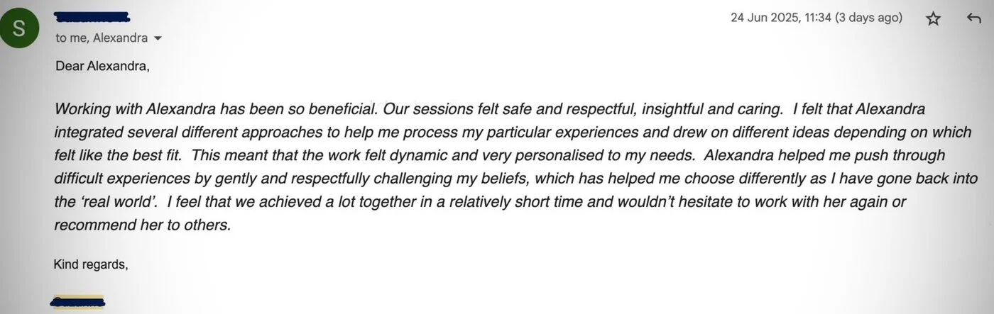 Client email: Working with Alexandra has been so beneficial. Our sessions felt safe and respectful, insightful and caring. We achieved a lot together in a relatively short time.