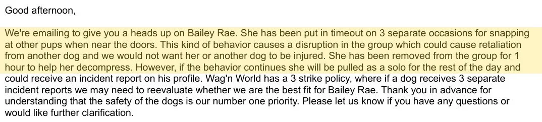 Good afternoon,
We're emailing to give you a heads up on Bailey Rae. She has been put in timeout on 3 separate occasions for snapping
at other pups when near the doors. This kind of behavior causes a disruption in the group which could cause retaliation
from another dog and we would not want her or another dog to be injured. She has been removed from the group for 1
hour to help her decompress. However, if the behavior continues she will be pulled as a solo for the rest of the day and
could receive an incident report on his profile. Wag'n World has a 3 strike policy, where if a dog receives 3 separate
incident reports we may need to reevaluate whether we are the best fit for Bailey Rae. Thank you in advance for
understanding that the safety of the dogs is our number one priority. Please let us know if you have any questions or
would like further clarification.