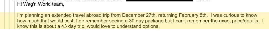 On Fri, Oct 23, 2026 at 1:26 PM Kristopher Mitchell [redacted]  wrote:
Hi Wag'n World team, 
I'm planning an extended travel abroad trip from December 27th, returning February 8th.  I was curious to know
how much that would cost, I do remember seeing a 30 day package but I can't remember the exact price/details.  I
know this is about a 43 day trip, would love to understand options.