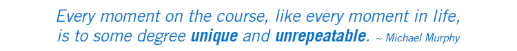 Every moment on the course, like every moment in life, is to some degree unique and unrepeatable. ~ Michael Murphy