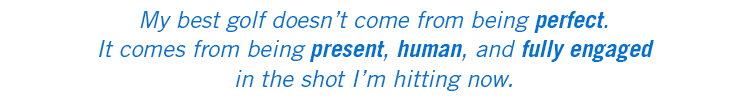 My best golf doesn't come from being perfect. It comes from being present, human, and fully engaged in the shot I'm hitting now.
