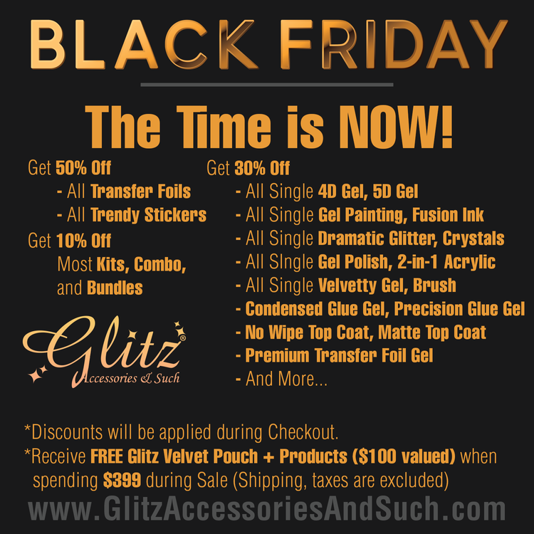BLACK FRIDAY The Time is NOW! el Y Get 30% Off BV T T T - All Single 4D Gel, 5D Gel - All Trendy Stickers - All Single Gel Painting, Fusion Ink Get 10% Off - All Single Dramatic Glitter, Crystals WOSE AT - All Single Gel Polish, 2-in-1 Acrylic and Bundles - All Single Velvetty Gel, Brush - Condensed Glue Gel, Precision Glue Gel g % - No Wipe Top Coat, Matte Top Coat - Premium Transfer Foil Gel R R VYRR *Discounts will be applied during Checkout. *Receive FREE Glitz Velvet Pouch Products $100 valued when spending $399 during Sale Shipping, taxes are excluded www.GlitzAccessoriesAndSuch.com 