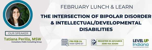February Lunch and Learn
The Intersection of Bipolar Disorder & Intellectual/Developmental Disabilities.
Begins 11am to 12pm Friday, February 24th, 2023. Our speaker is Tatiana Perilla, MSW a consultant for Public Consulting Group.