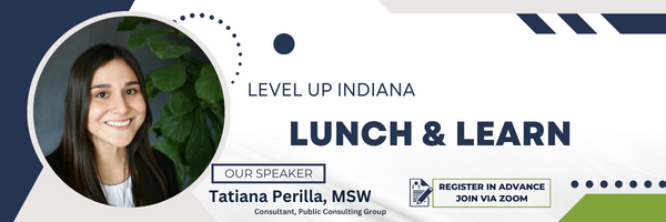 Level Up Indiana 
Lunch and Learn 
Our Speaker is Tatiana Perilla, MSW
Consultant, Public Consulting Group
Register In Advance Join VIA Zoom