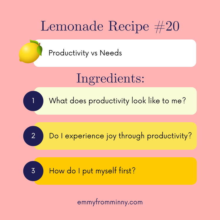 Lemonade Recipe #20: 
Lemon: productivity vs needs
Recipe: What does productivity look like to me? Do I experience joy through productivity? How do I put myself first? 