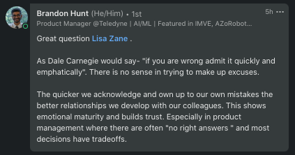 LinkedIn Reply from Brandon Hunt: "Great question Lisa Zane . As Dale Carnegie would say- "if you are wrong admit it quickly and emphatically". There is no sense in trying to make up excuses. The quicker we acknowledge and own up to our own mistakes 