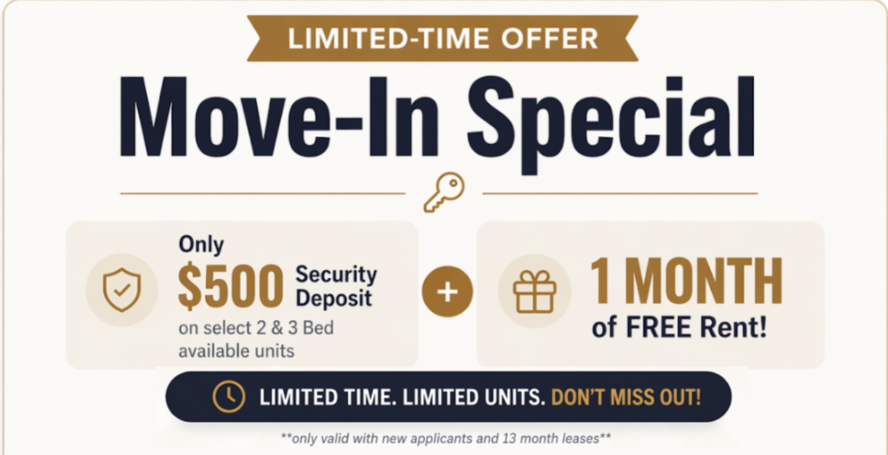 Move-In Special: Only $500 Security Deposit on select 2 & 3 Bed available units + 1 Month of FREE Rent. Limited time, limited units. Only valid with new applicants and 13 month leases.