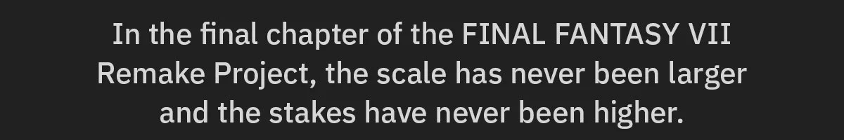 In the final chapter of the FINAL FANTASY VII Remake Project, the scale has never been larger and the stakes have never been higher.