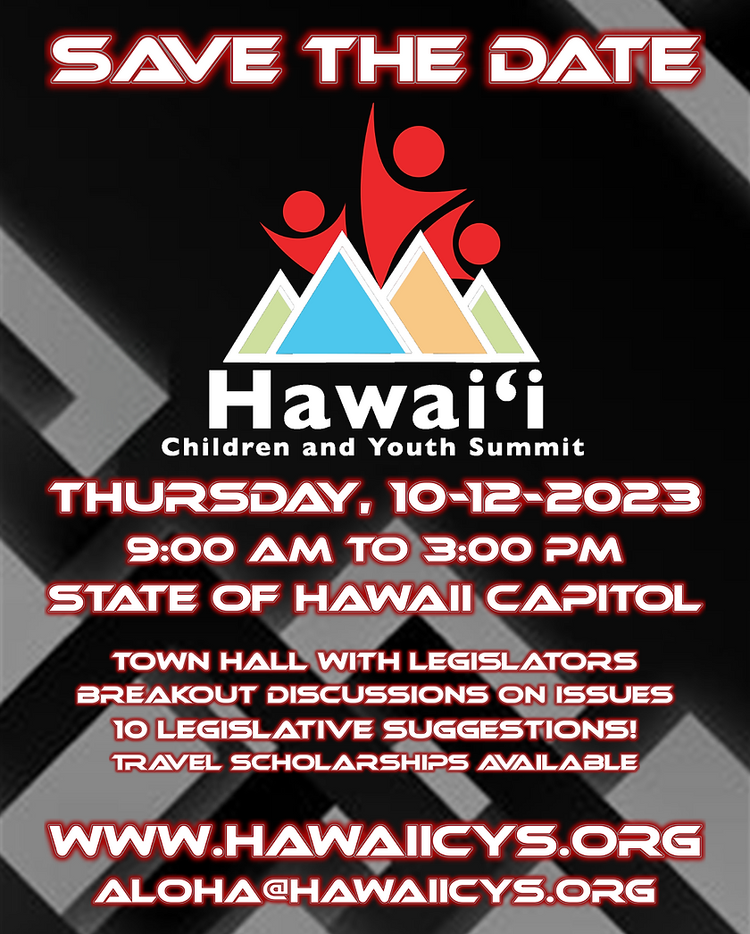 Save the date flyer Hawaiʻi Children and Youth Summit. Thursday, 10/12/2023, 9:00AM - 3:00PM. State of Hawaiʻi Capitol. Town hall with legislators, breakout discussions on issues, 10 legislative suggestions! Travel scholarships available.