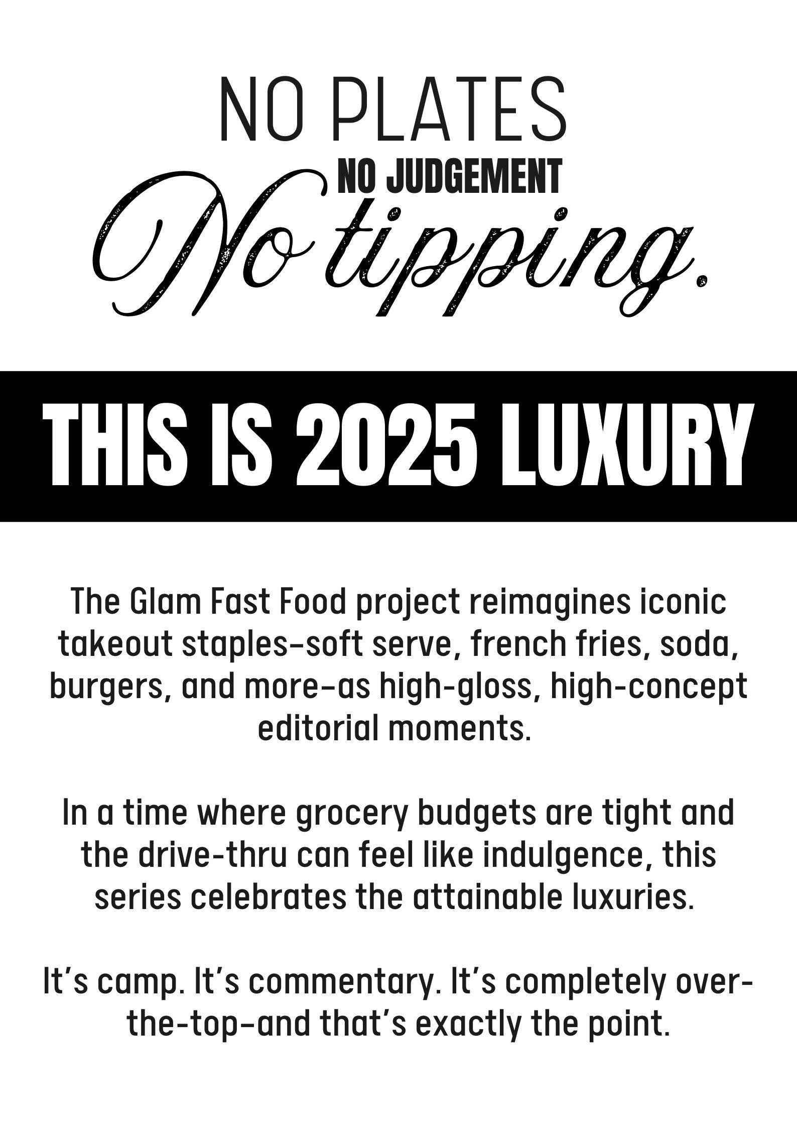 NO PLATES. NO JUDGEMENT. NO TIPPING. THIS IS 2025 LUXURY. The Glam Fast Food project reimagines iconic takeout staples—soft serve, french fries, soda, burgers, and more—as high-gloss, high-concept editorial moments.   In a time where grocery budgets are tight and the drive-thru can feel like indulgence, this series celebrates the attainable luxuries.   It’s camp. It’s commentary. It’s completely over-the-top—and that’s exactly the point.