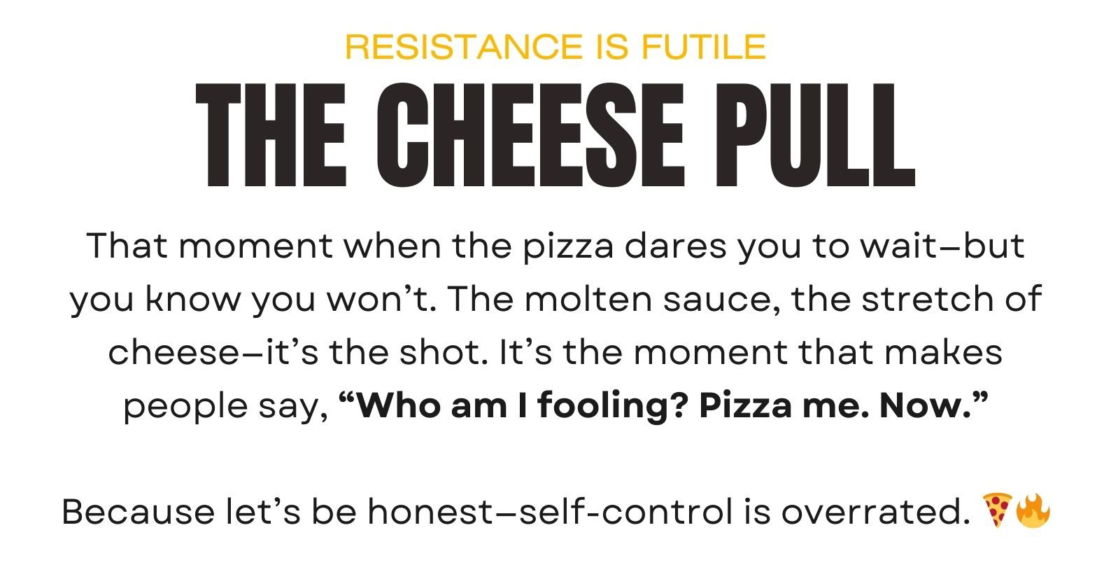 That moment when the pizza dares you to wait—but you know you won’t. The molten sauce, the stretch of cheese—it’s the shot. It’s the moment that makes people say, “Who am I fooling? Pizza me. Now.”  Because let’s be honest—self-control is overrated. 🍕🔥