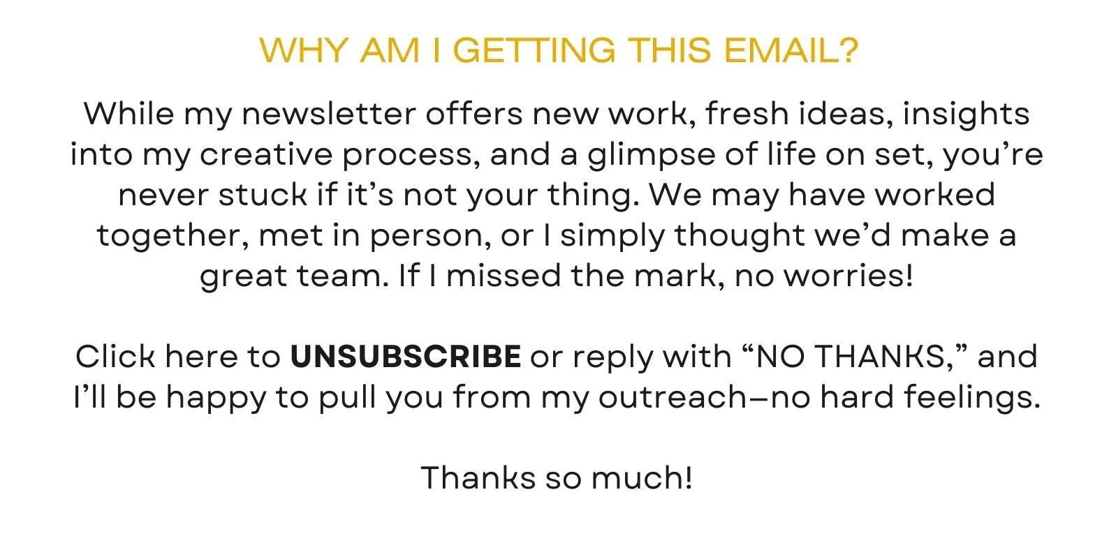 While my newsletter offers new work, fresh ideas, insights into my creative process, and a glimpse of life on set, you’re never stuck if it’s not your thing. We may have worked together, met in person, or I simply thought we’d make a great team. If I missed the mark, no worries!  Click here to UNSUBSCRIBE or reply with “NO THANKS,” and I’ll be happy to pull you from my outreach—no hard feelings.  Thanks so much!