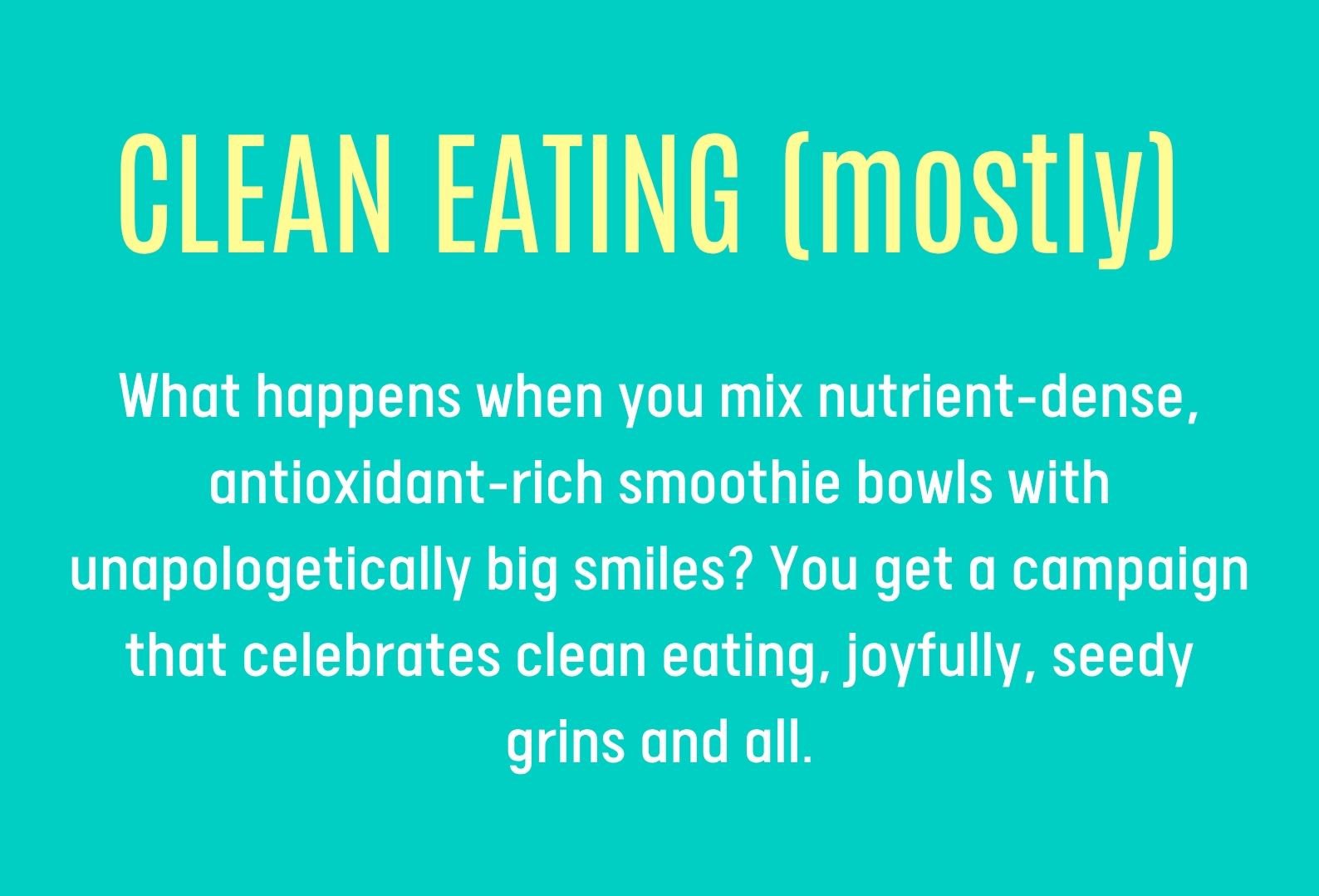 CLEAN EATING (mostly) What happens when you mix nutrient-dense,  antioxidant-rich smoothie bowls with unapologetically big smiles? You get a campaign that celebrates clean eating, joyfully, seedy grins and all.