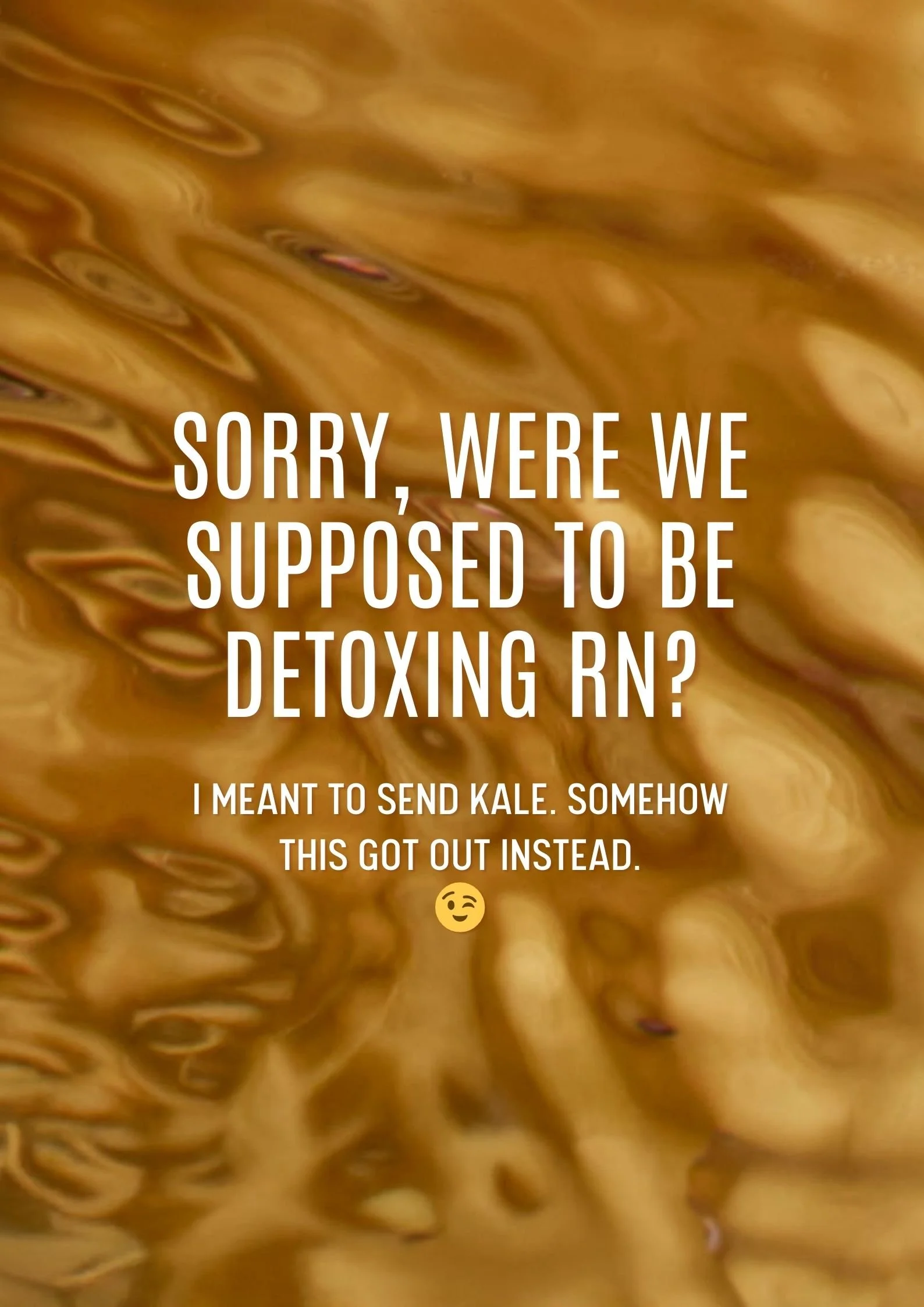 SORRY, WERE WE SUPPOSED TO BE DETOXING RN? I MEANT TO SEND KALE. SOMEHOW THIS GOT OUT INSTEAD.