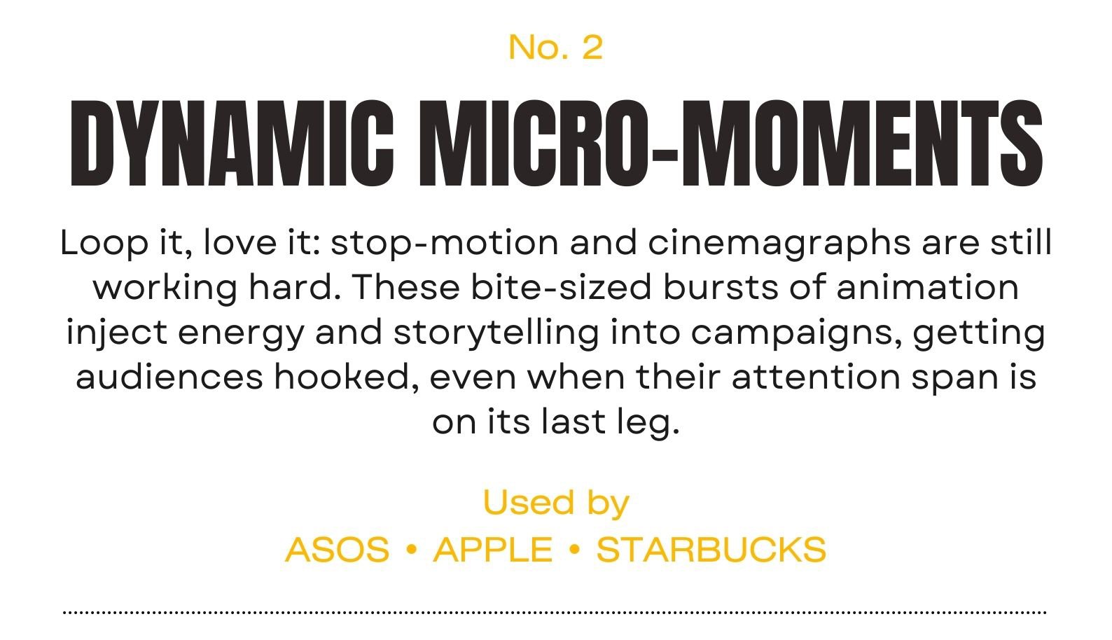Trend 2 | DYNAMIC MICRO-MOMENTS Loop it, love it: stop-motion and cinemagraphs are still working hard. These bite-sized bursts of animation inject energy and storytelling into campaigns, keeping audiences hooked, even when their attention span is on its last leg.