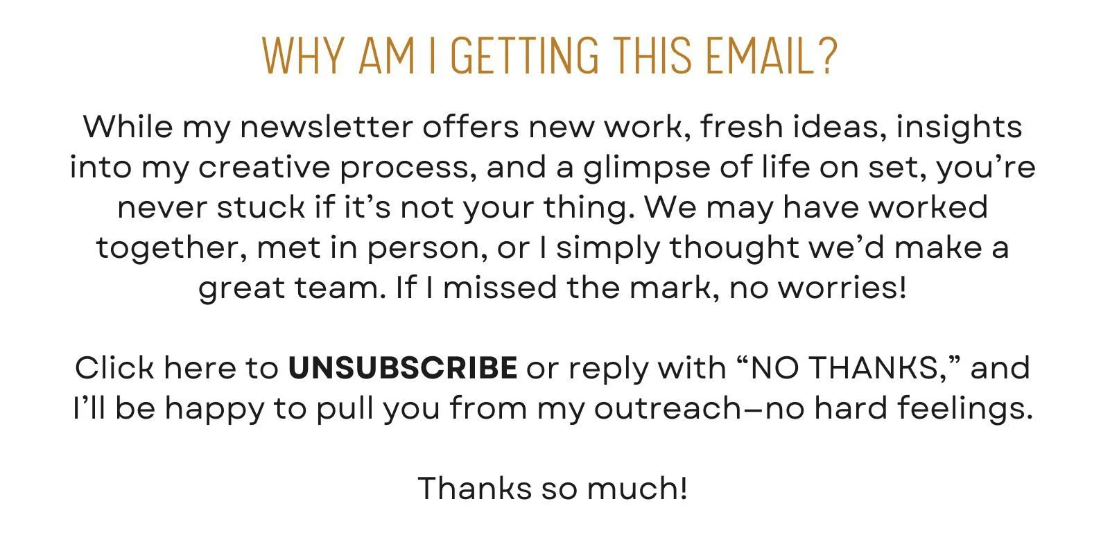 While my newsletter offers new work, fresh ideas, insights into my creative process, and a glimpse of life on set, you’re never stuck if it’s not your thing. We may have worked together, met in person, or I simply thought we’d make a great team. If I missed the mark, no worries!  Click here to UNSUBSCRIBE or reply with “NO THANKS,” and I’ll be happy to pull you from my outreach—no hard feelings.  Thanks so much!