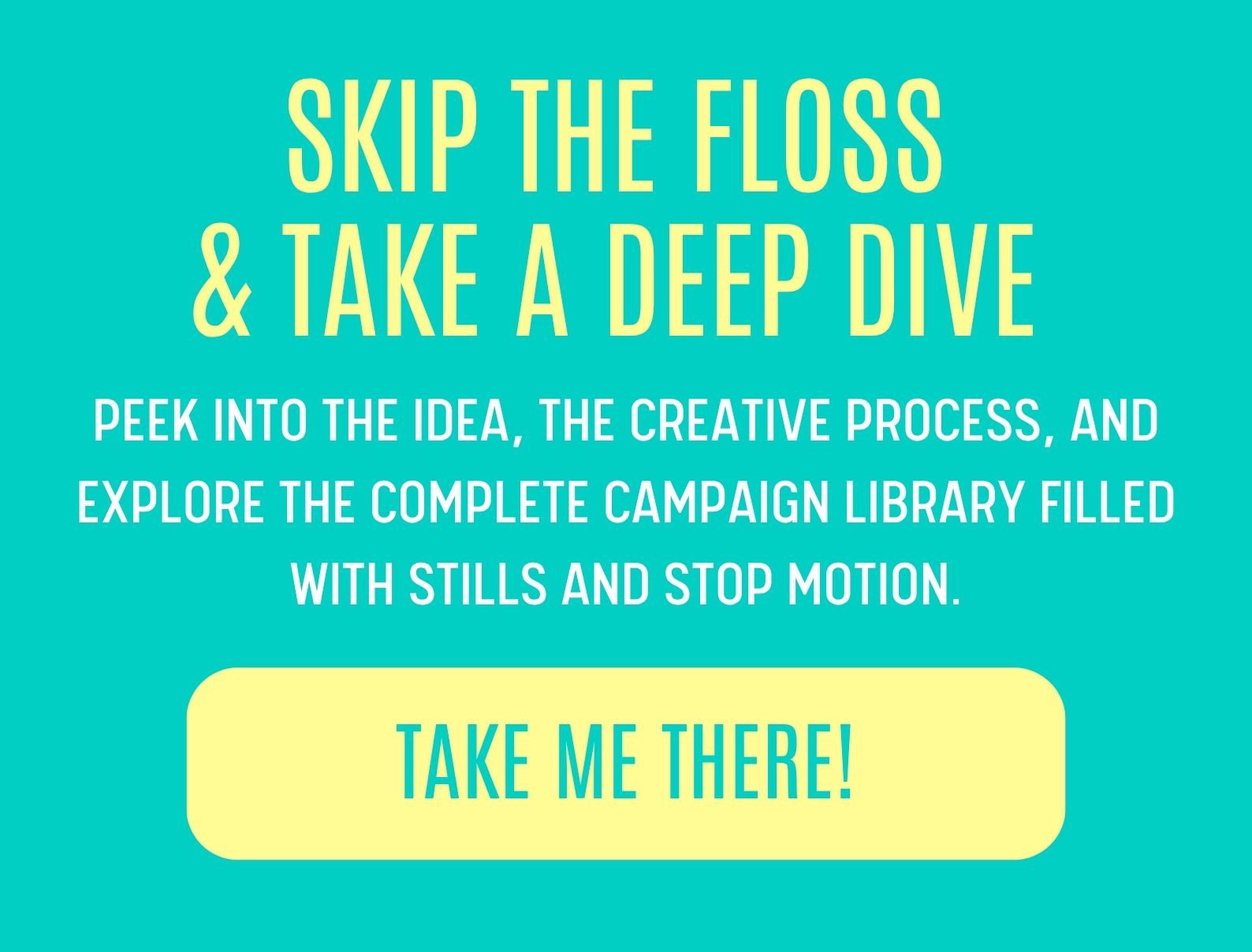 SKIP THE FLOSS & TAKE A DEEP DIVE. PEEK INTO THE IDEA, THE CREATIVE PROCESS, AND EXPLORE THE COMPLETE CAMPAIGN LIBRARY FILLED WITH STILLS AND STOP MOTION.