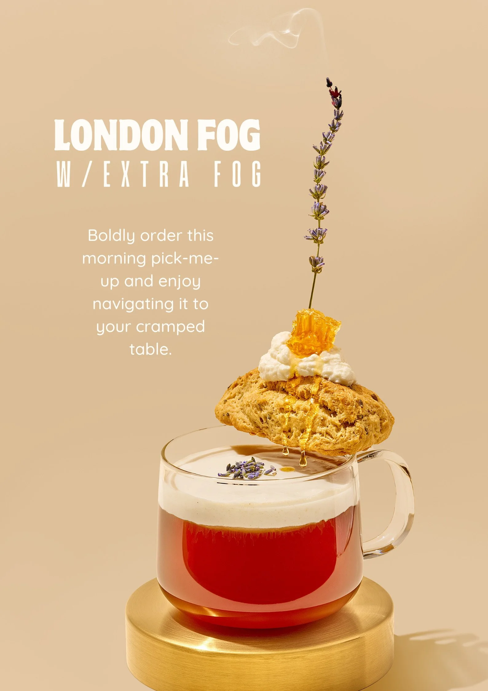 LONDON FOG W/EXTRA FOG Boldly order this morning pick-me-up and enjoy navigating it to your cramped table.