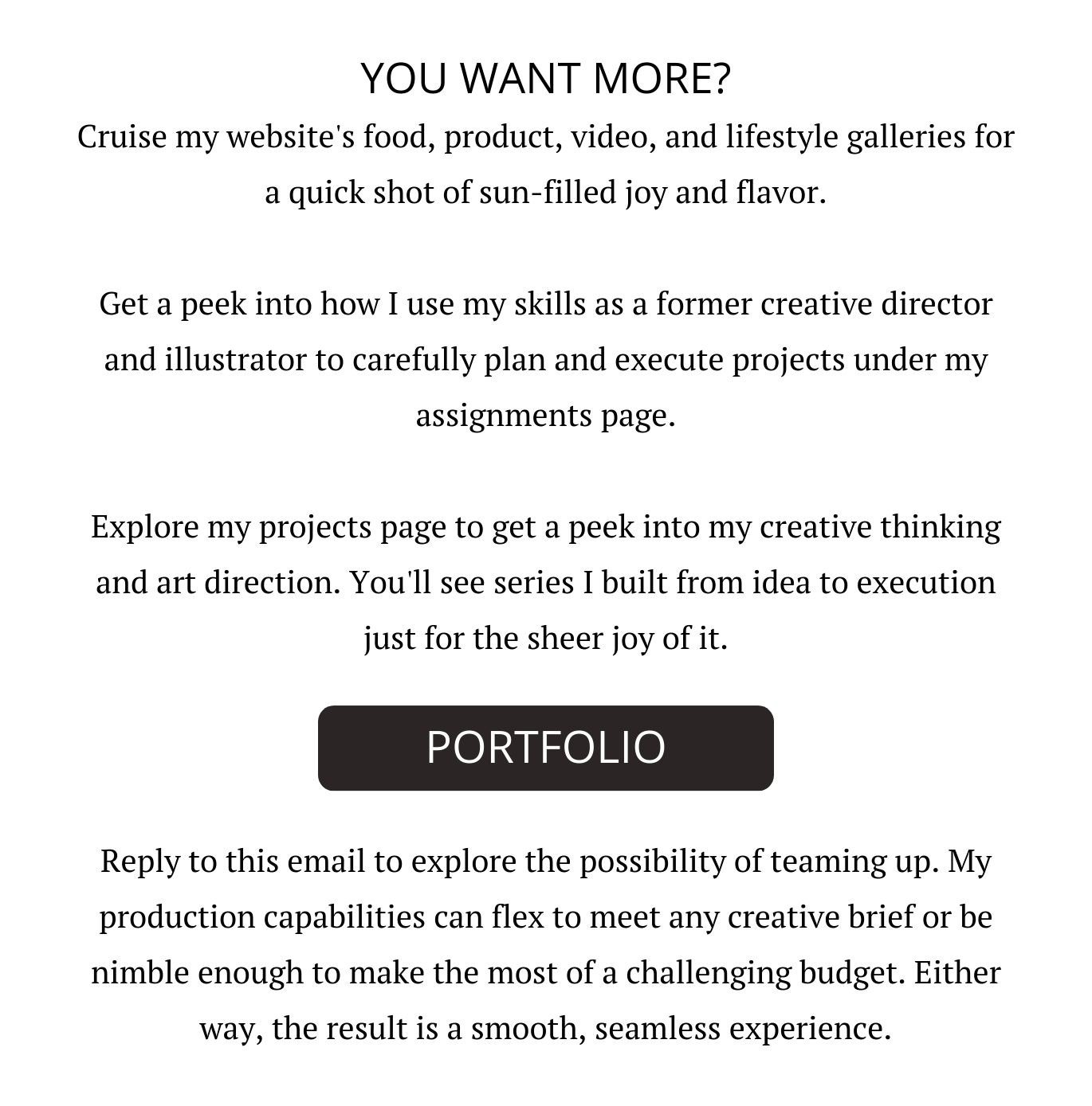 YOU WANT MORE? Cruise my website's food, product, video, and lifestyle galleries for a quick shot of sun-filled joy and flavor.  Get a peek into how I use my skills as a former creative director and illustrator to carefully plan and execute projects under my assignments page.  Explore my projects page to get a peek into my creative thinking and art direction. You'll see series I built from idea to execution just for the sheer joy of it.    Reply to this email to explore the possibility of teaming up. My production capabilities can flex to meet any creative brief or be nimble enough to make the most of a challenging budget. Either way, the result is a smooth, seamless experience.