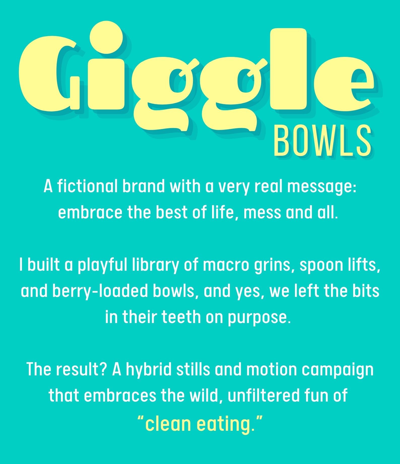 GIGGLE BOWLS A fictional brand with a very real message: embrace the best of life, mess and all.   I built a playful library of macro grins, spoon lifts, and berry-loaded bowls, and yes, we left the bits in their teeth on purpose.   The result? A hybrid stills and motion campaign that embraces the wild, unfiltered fun of  “clean eating.”