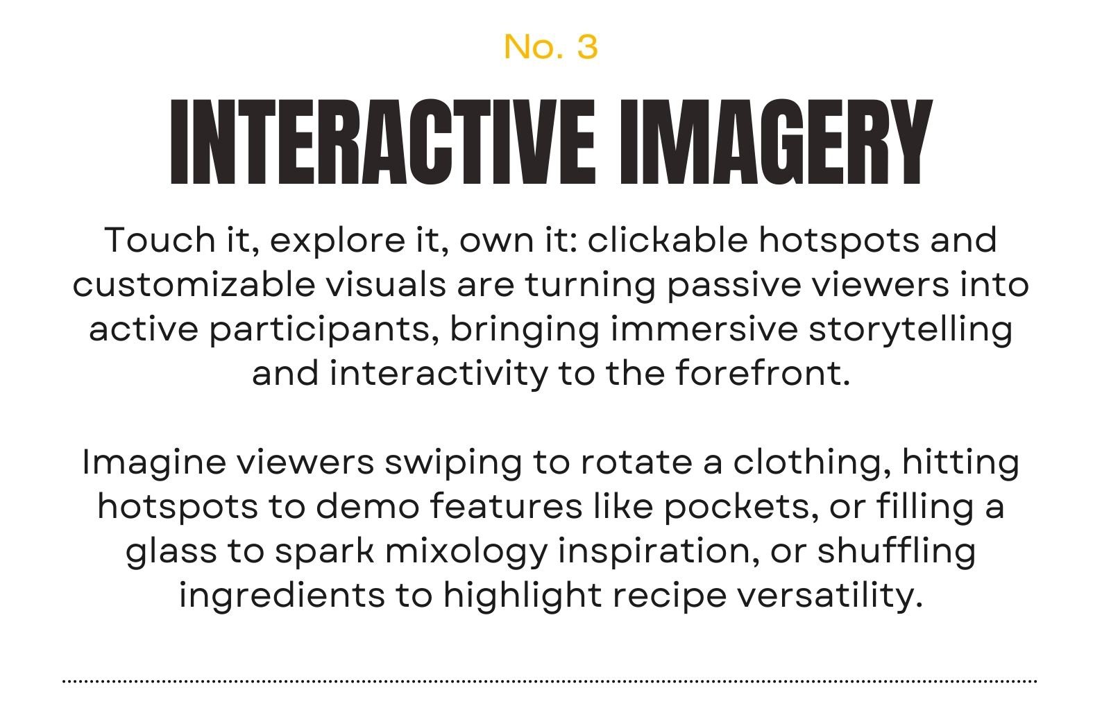 Trend 3 | INTERACTIVE IMAGERY Touch it, explore it, own it: clickable hotspots and customizable visuals are turning passive viewers into active participants, bringing immersive storytelling and interactivity to the forefront.  This is yet to come, but I can imagine viewers opening a jacket to reveal its tailored lining, filling a glass to spark mixology inspiration, or shuffling ingredients to highlight recipe versatility.