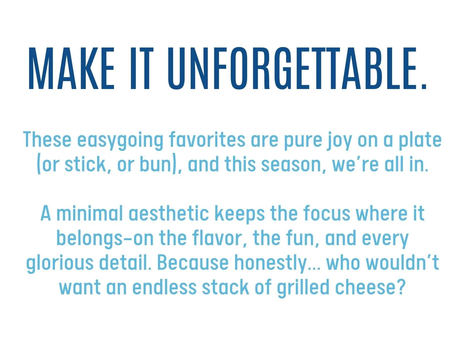 MAKE IT UNFORGETTABLE. These easygoing favorites are pure joy on a plate (or stick, or bun), and this season, we’re all in.  A minimal aesthetic keeps the focus where it belongs—on the flavor, the fun, and every glorious detail. Because honestly... who wouldn’t want an endless stack of grilled cheese?