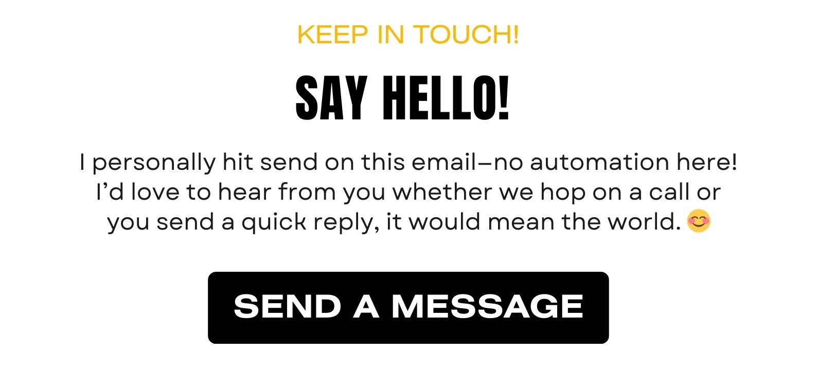 SAY HELLO! I personally hit send on this email—no automation here! I’d love to hear from you whether we hop on a call or you send a quick reply, it would mean the world. 😊 