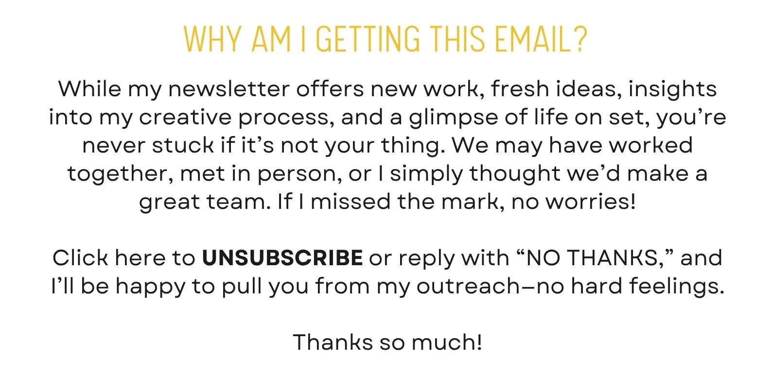 While my newsletter offers new work, fresh ideas, insights into my creative process, and a glimpse of life on set, you’re never stuck if it’s not your thing. We may have worked together, met in person, or I simply thought we’d make a great team. If I missed the mark, no worries!  Click here to UNSUBSCRIBE or reply with “NO THANKS,” and I’ll be happy to pull you from my outreach—no hard feelings.  Thanks so much!