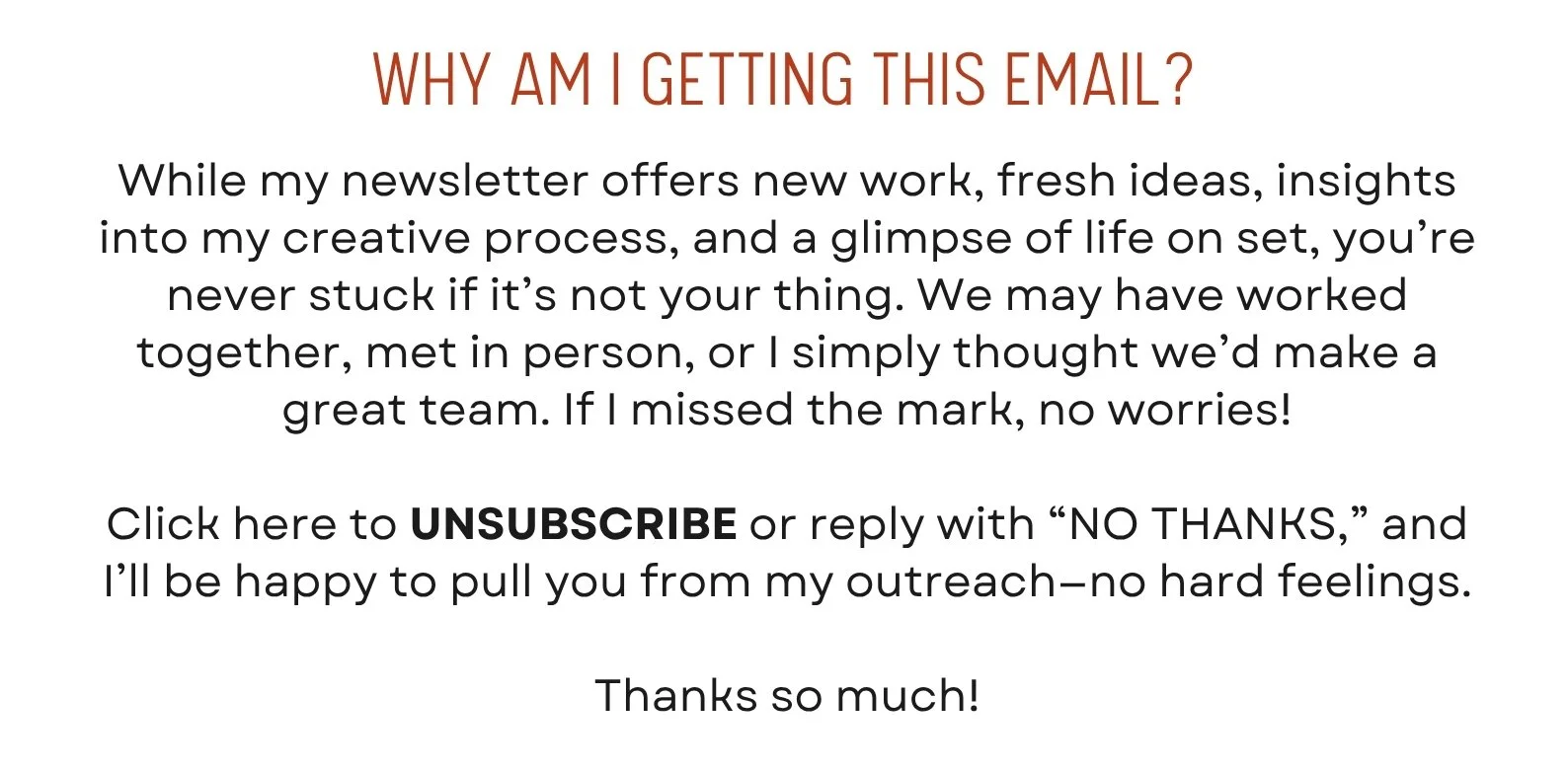 While my newsletter offers new work, fresh ideas, insights into my creative process, and a glimpse of life on set, you’re never stuck if it’s not your thing. We may have worked together, met in person, or I simply thought we’d make a great team. If I missed the mark, no worries!  Click here to UNSUBSCRIBE or reply with “NO THANKS,” and I’ll be happy to pull you from my outreach—no hard feelings.  Thanks so much!