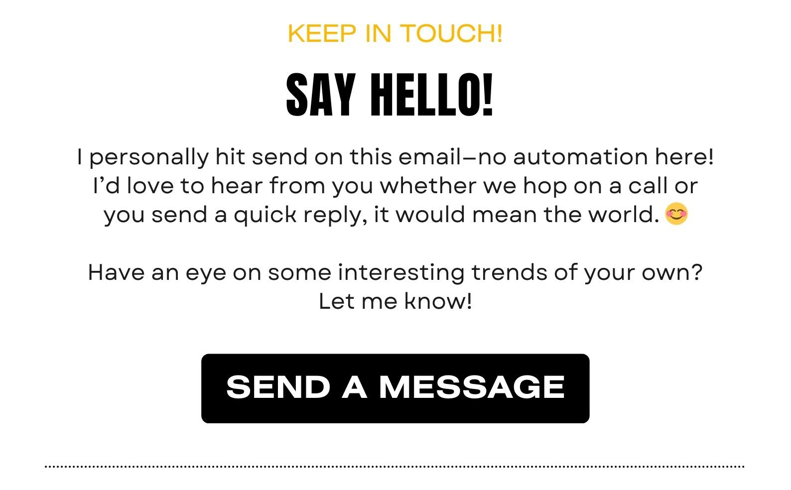SAY HELLO! I personally hit send on this email—no automation here! I’d love to hear from you whether we hop on a call or you send a quick reply, it would mean the world. 😊 
