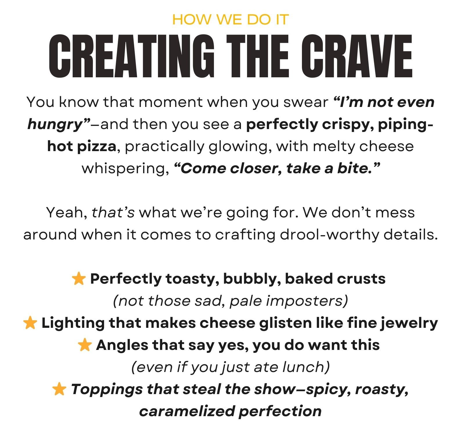 CREATING THE CRAVE (HOW WE DO IT) You know that moment when you swear “I’m not even hungry”—and then you see a perfectly crispy, piping-hot pizza, practically glowing, with melty cheese whispering, “Come closer, take a bite.”  Yeah, that’s what we’re going for. We don’t mess around when it comes to crafting drool-worthy details.  ⭐ Perfectly toasty, bubbly, baked crusts  (not those sad, pale imposters) ⭐ Lighting that makes cheese glisten like fine jewelry ⭐ Angles that say yes, you do want this  (even if you just ate lunch) ⭐ Toppings that steal the show—spicy, roasty, caramelized perfection
