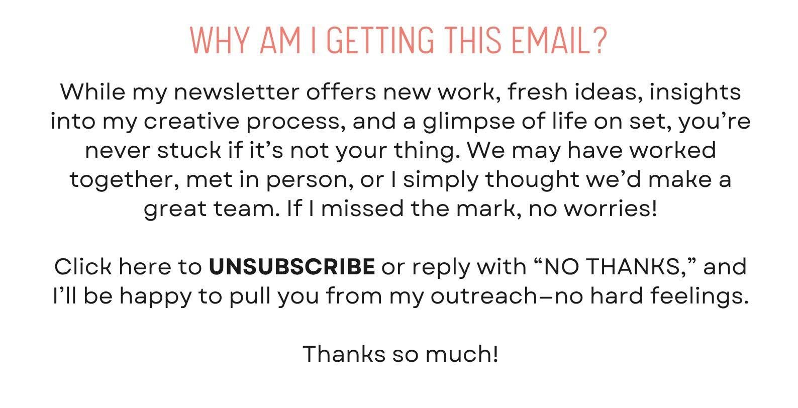 While my newsletter offers new work, fresh ideas, insights into my creative process, and a glimpse of life on set, you’re never stuck if it’s not your thing. We may have worked together, met in person, or I simply thought we’d make a great team. If I missed the mark, no worries!  Click here to UNSUBSCRIBE or reply with “NO THANKS,” and I’ll be happy to pull you from my outreach—no hard feelings.  Thanks so much!