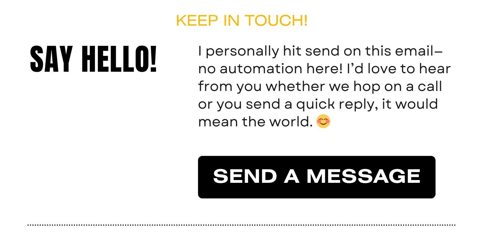 SAY HELLO! I personally hit send on this email—no automation here! I’d love to hear from you whether we hop on a call or you send a quick reply, it would mean the world. 😊 
