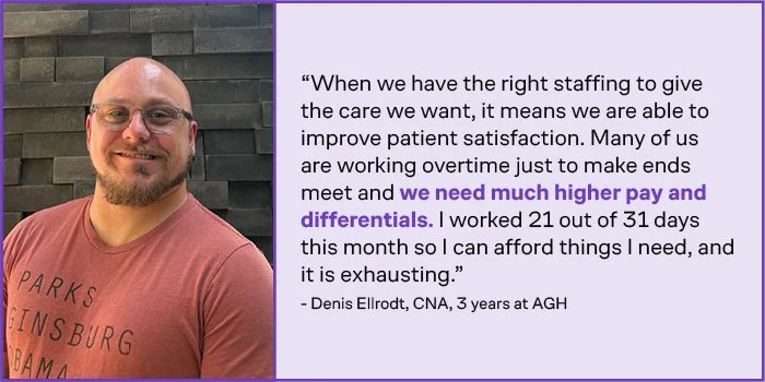 Denis Ellrodt, CNA, three years at AGH, says: “When we have the right staffing to give the care we want, it means we are able to improve patient satisfaction. Many of us are working overtime just to make ends meet and we need much higher pay and differentials. I worked 21 out of 31 days this month so I can afford things I need, and it is exhausting.”