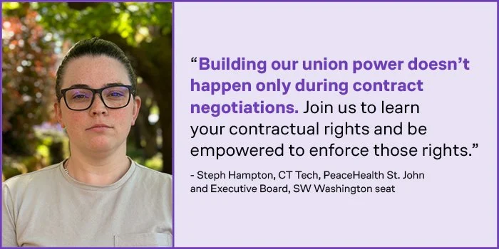 Steph Hampton, CT Tech at PeaceHealth St. John and Executive Board, SW Washington seat: “Building our union power doesn’t happen only during contract negotiations. Join us to learn your contractual rights and be empowered to enforce those rights.”