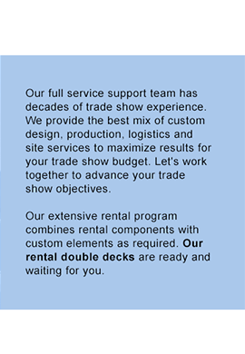 Our full service support team has decades of trade show experience. We provide the best mix of custom design, production, logistics and site services to maximize results for your trade show budget. Let's work together to advance your trade show objectives. Our extensive rental program combines rental components with custom elements as required. Our rental double decks are ready and waiting for you.