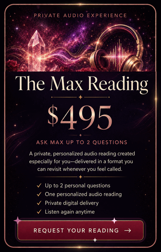 The Max Reading, $495. Ask Max up to 2 questions. A private, personalized audio reading created especially for you, delivered in a format you can revisit whenever you feel called. Up to 2 personal questions. One personalized audio reading. Private digital delivery. Listen again anytime. Request Your Reading.