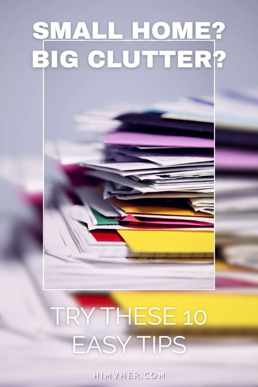 Stack of colorful paper clutter with text “Small Home? Big Clutter? Try These 10 Easy Tips” promoting decluttering solutions for small spaces.