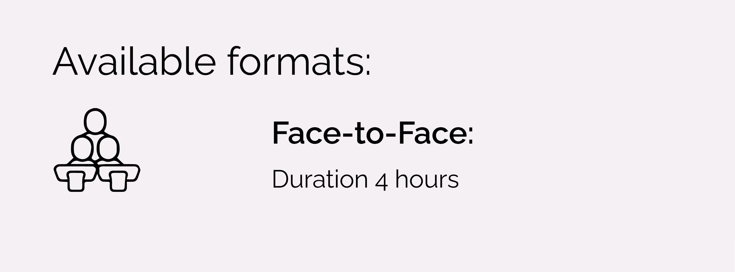 Face-to-Face:
1 x 4 hour session.
Online:
1 x 5-hour video conferencing
session
