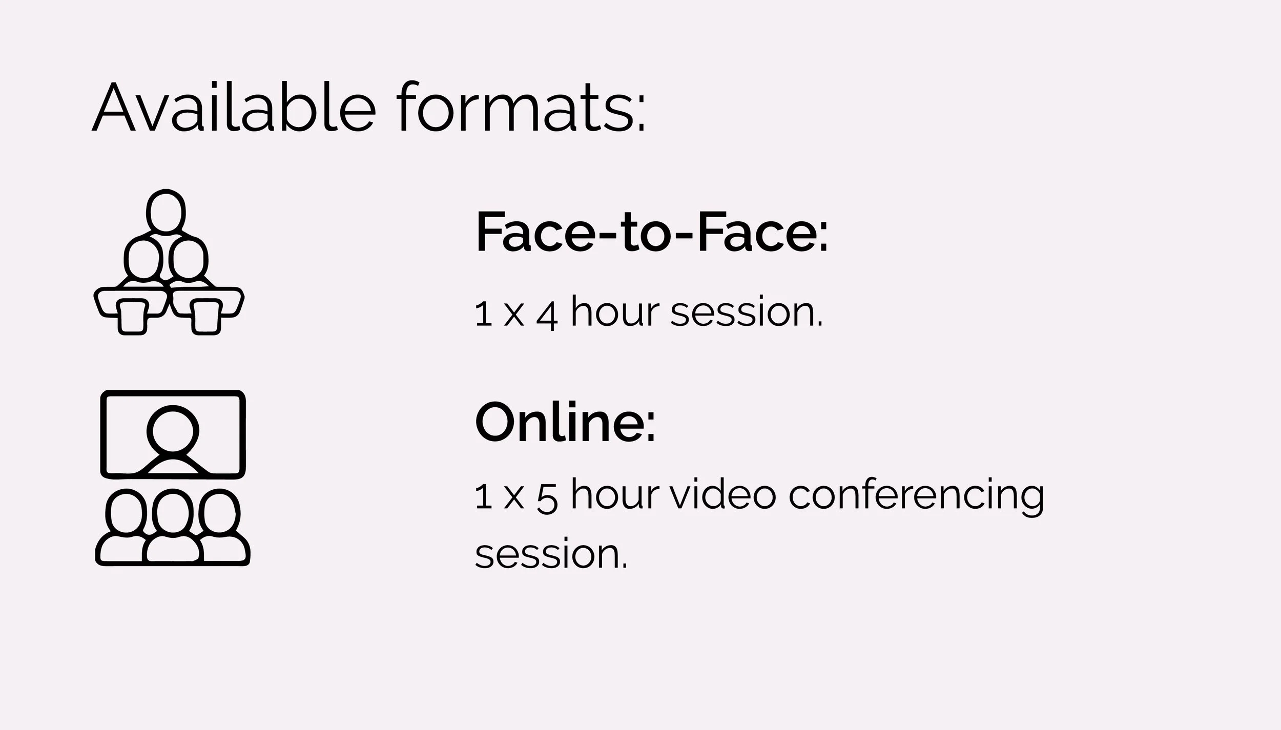 Face-to-Face:
1 x 4 hour session.
Online:
1 x 5-hour video conferencing
session
