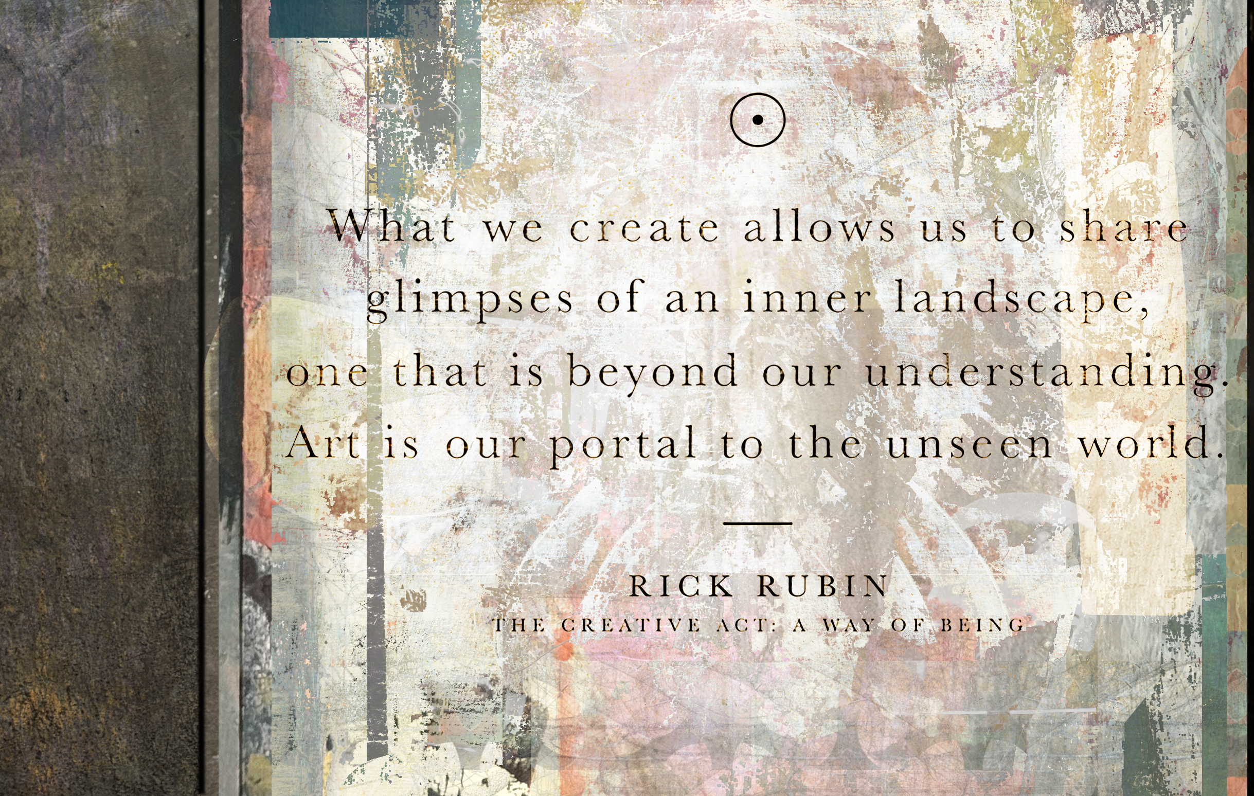 What we create allows us to share glimpses of an inner landscape, one that is beyond our understanding. Art is our portal to the unseen world. Rick Rubin, The Creative Act: A Way of Being