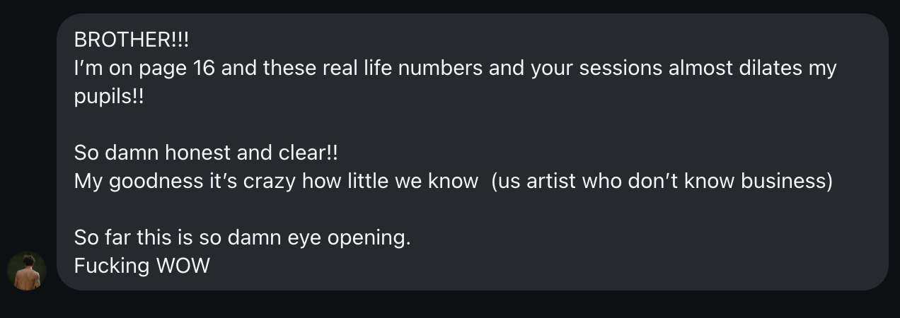 Direct message from Tito: BROTHER!!! I’m on page 16 and these real life numbers and your sessions almost dilates my pupils!! So damn honest and clear!! My goodness it’s crazy how little we know (us artist who don’t know business). So far this is so damn eye opening.