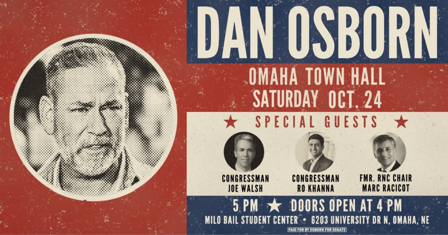 Dan Osborn Omaha Town Hall, Saturday Oct. 24. Special guests Congressman Joe Walsh, Congressman Ro Khanna and former RNC Chair Marc Racicot. 5 PM, doors open at 4 PM. Milo Bail Student Center, 6203 University Dr N, Omaha, NE.