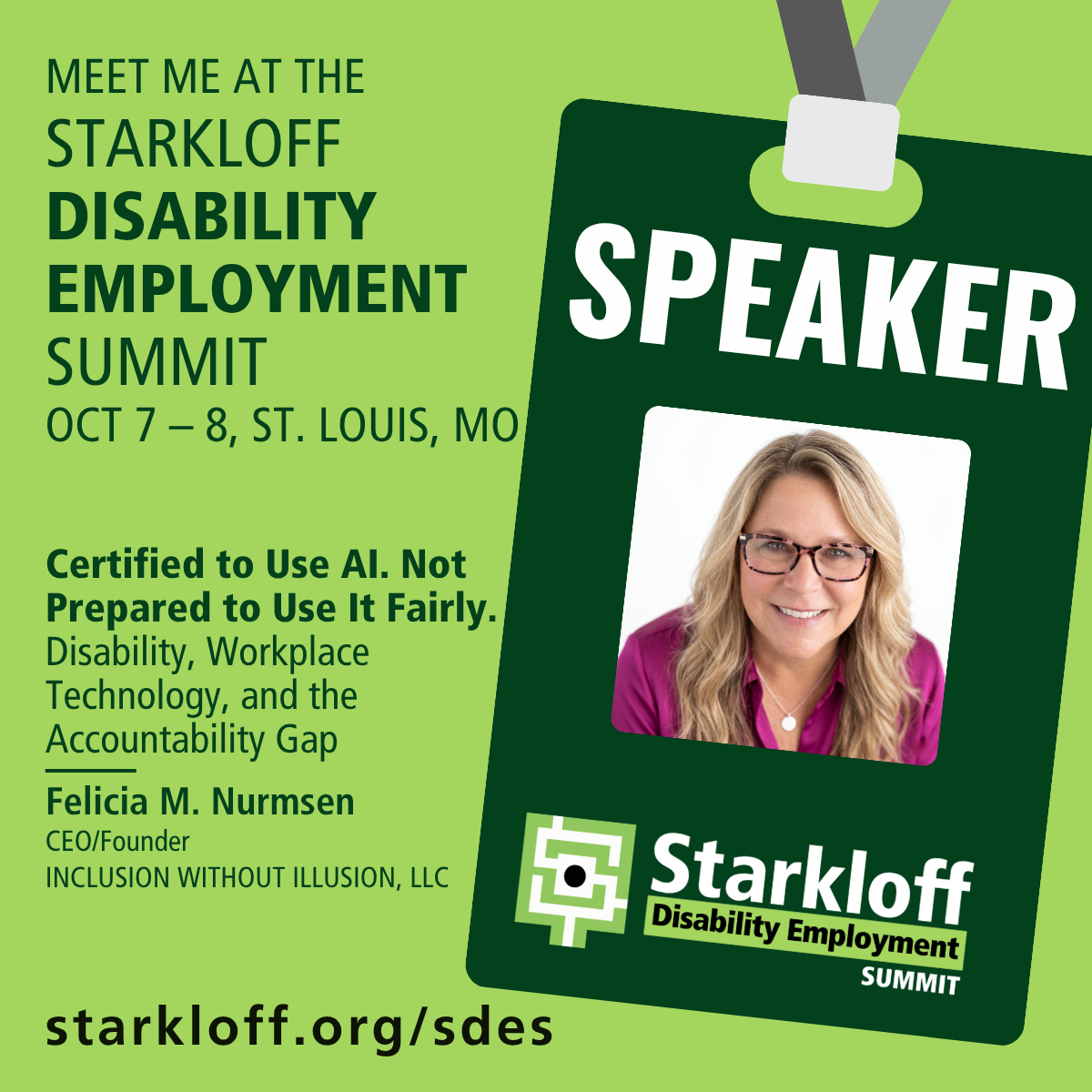 Speaker badge graphic. Meet me at the Starkloff Disability Employment Summit, October 7 and 8, St. Louis, Missouri. Certified to Use AI. Not Prepared to Use It Fairly. Disability, workplace technology, and the accountability gap. Felicia M. Nurmsen, CEO and Founder, Inclusion Without Illusion, LLC.