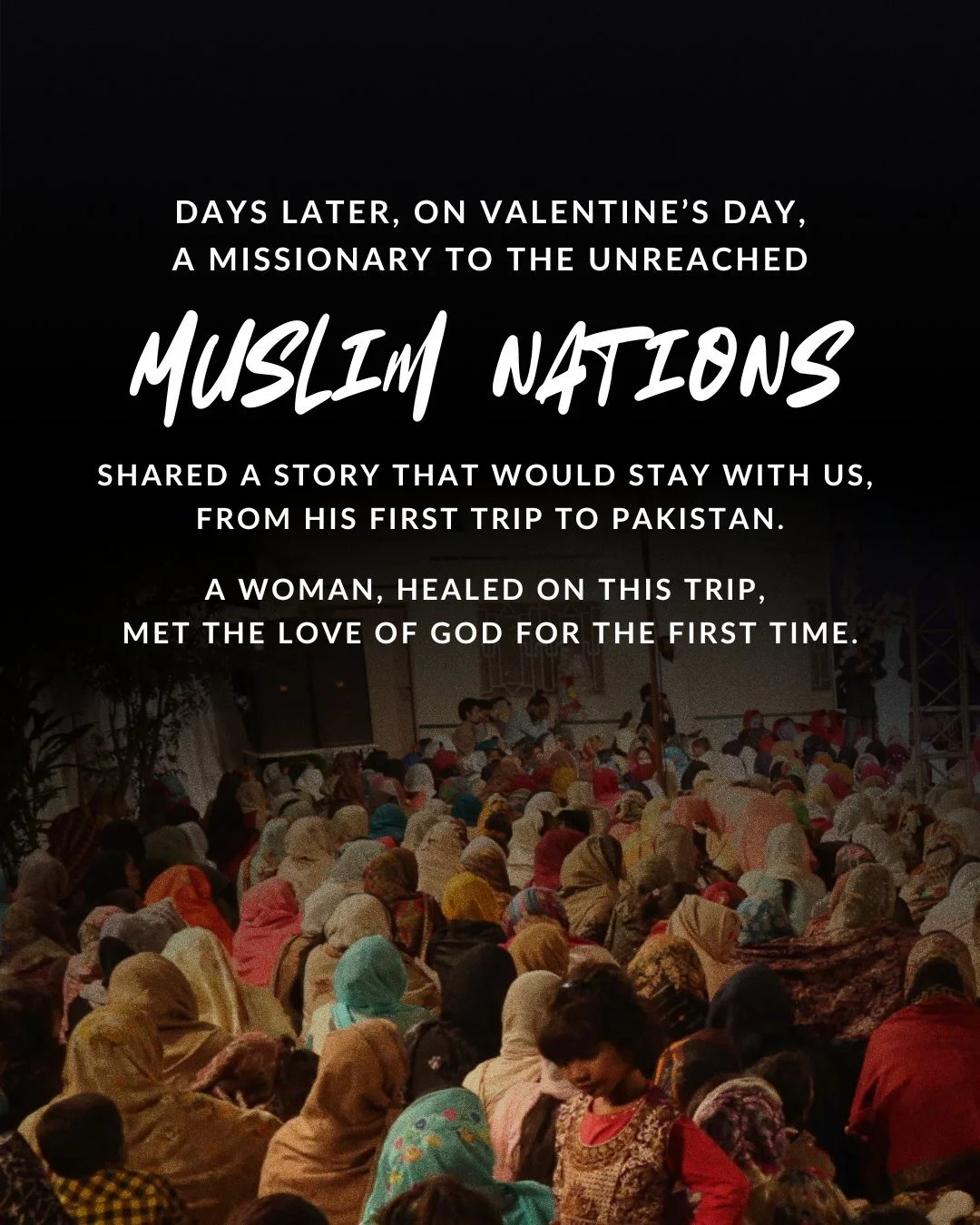 days later, on Valentine’s Day, a missionary to the unreached Muslim nations shared a story that would stay with us, from his first trip to Pakistan. a woman, healed on this trip, met the love of God for the first time.