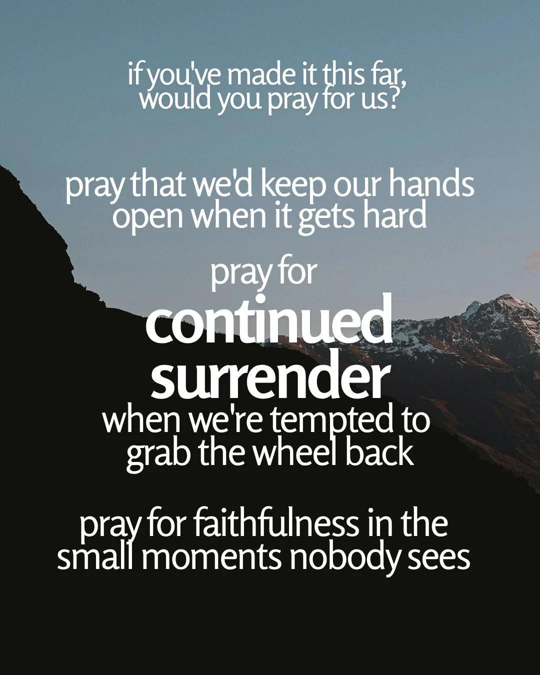 A dark mountain ridge rises against a pale blue dusk sky, with a snow-dusted peak in the distance. Text: if you've made it this far, would you pray for us? pray that we'd keep our hands open when it gets hard pray for continued surrender when we're tempted to grab the wheel back pray for faithfulness in the small moments nobody sees
