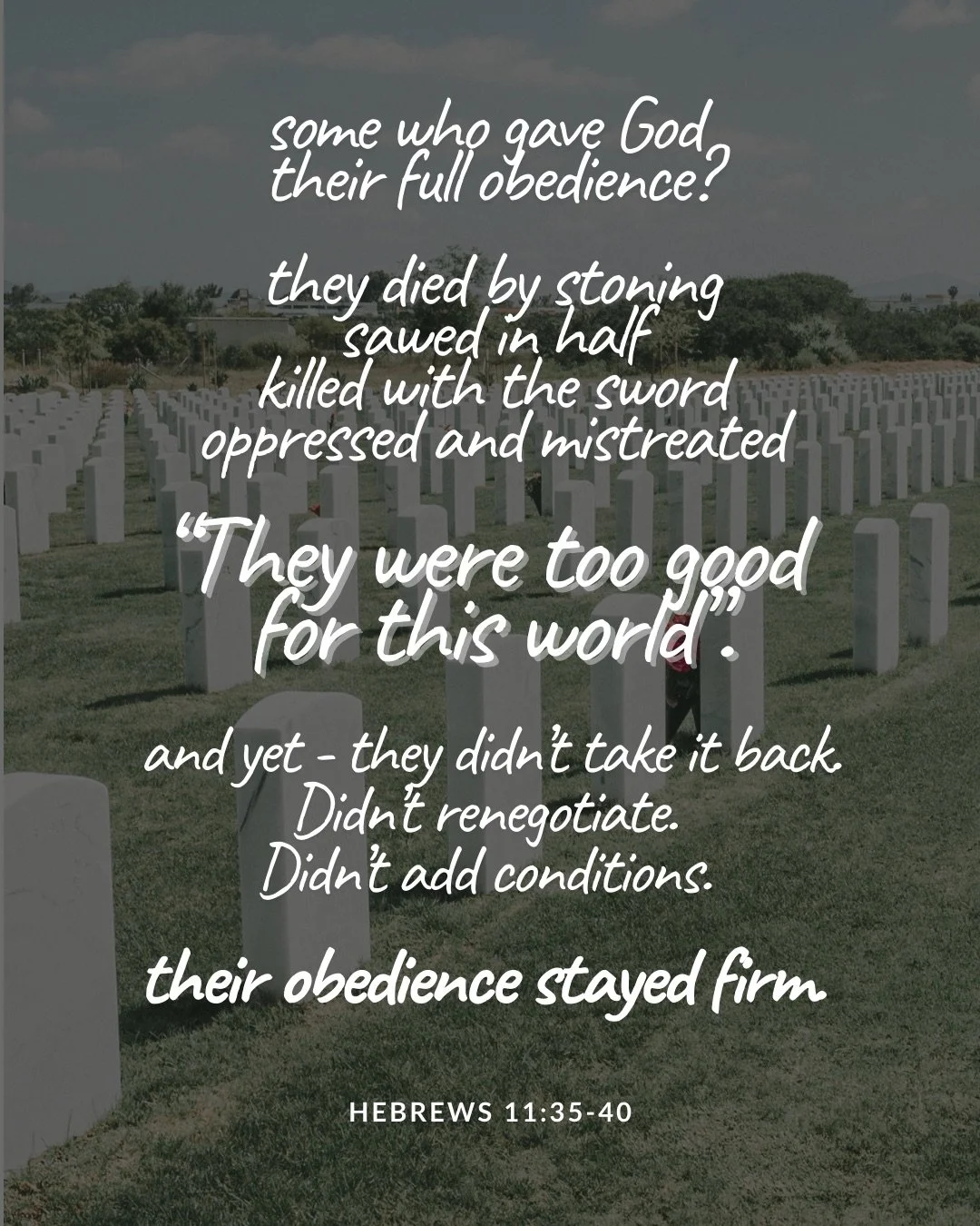 Rows of white headstones in a grassy cemetery. Text: some who gave God their full obedience? they died by stoning sawed in half killed with the sword oppressed and mistreated “They were too good for this world”. and yet - they didn’t take it back. Didn’t renegotiate. Didn’t add conditions. their obedience stayed firm Hebrews 11:35–40